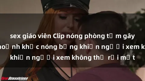 sex giáo viên Clip nóng phòng tắm gây sốt: Cận cảnh khoảnh khắc nóng bỏng khiến người xem không thể rời mắt