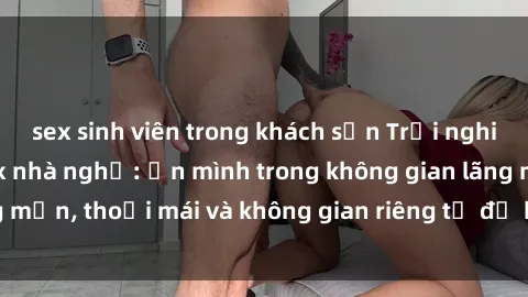 sex sinh viên trong khách sạn Trải nghiệm độc đáo tại sex nhà nghỉ: ẩn mình trong không gian lãng mạn, thoải mái và không gian riêng tư để khuấy động tình ái.