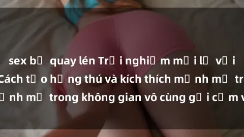 sex bị quay lén Trải nghiệm mới lạ với sex phòng tắm - Cách tạo hứng thú và kích thích mạnh mẽ trong không gian vô cùng gợi cảm và lãng mạn