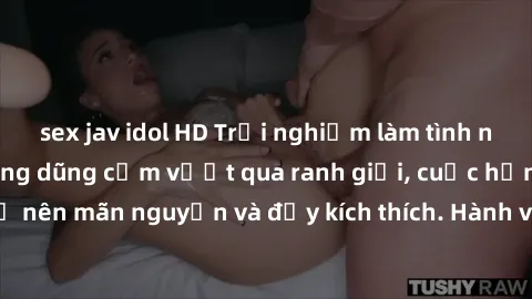 sex jav idol HD Trải nghiệm làm tình ngoài đường: Khi lòng dũng cảm vượt qua ranh giới, cuộc hẹn nơi công cộng trở nên mãn nguyện và đầy kích thích. Hành vi nguy hiểm, nhưng cũng tạo nên cảm giác mới 
