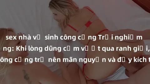 sex nhà vệ sinh công cộng Trải nghiệm làm tình ngoài đường: Khi lòng dũng cảm vượt qua ranh giới, cuộc hẹn nơi công cộng trở nên mãn nguyện và đầy kích thích. Hành vi nguy hiểm, nhưng cũng tạo nên cảm