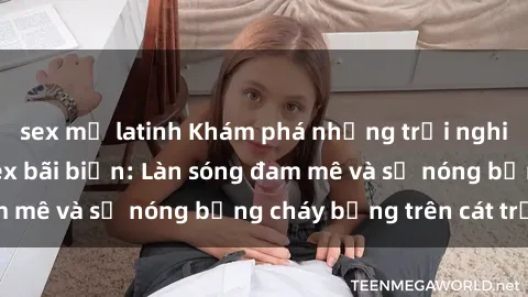 sex mỹ latinh Khám phá những trải nghiệm độc đáo tại sex bãi biển: Làn sóng đam mê và sự nóng bỏng cháy bỏng trên cát trắng