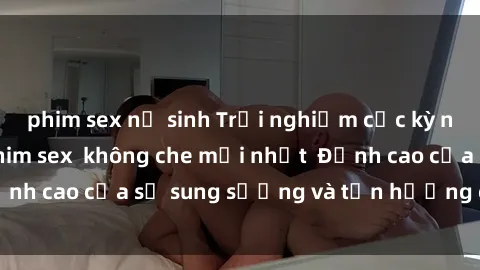 phim sex nữ sinh Trải nghiệm cực kỳ nóng bỏng trong phim sex  không che mới nhất  Đỉnh cao của sự sung sướng và tận hưởng chân thật