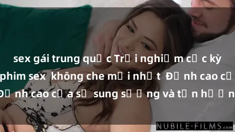 sex gái trung quốc Trải nghiệm cực kỳ nóng bỏng trong phim sex  không che mới nhất  Đỉnh cao của sự sung sướng và tận hưởng chân thật