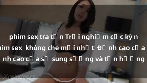 phim sex tra tấn Trải nghiệm cực kỳ nóng bỏng trong phim sex  không che mới nhất  Đỉnh cao của sự sung sướng và tận hưởng chân thật