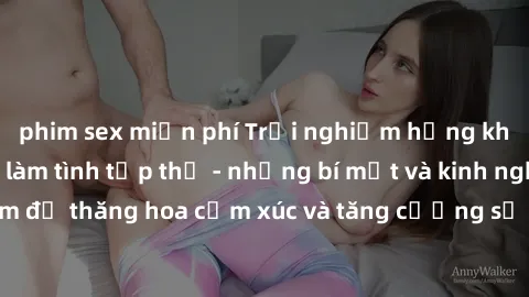 phim sex miễn phí Trải nghiệm hứng khởi cùng với việc làm tình tập thể - những bí mật và kinh nghiệm để thăng hoa cảm xúc và tăng cường sự gắn kết trong mối quan hệ