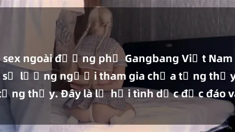 sex ngoài đường phố Gangbang Việt Nam: Kỷ lục mới với số lượng người tham gia chưa từng thấy. Đây là lễ hội tình dục độc đáo và gây sốc.