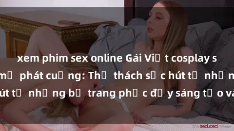 xem phim sex online Gái Việt cosplay sexy khiến fan hâm mộ phát cuồng: Thử thách sức hút từ những bộ trang phục đầy sáng tạo và quyến rũ!