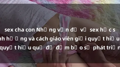sex cha con Những vấn đề về sex học sinh: Các yếu tố ảnh hưởng và cách giáo viên giải quyết hiệu quả để đảm bảo sự phát triển toàn diện.