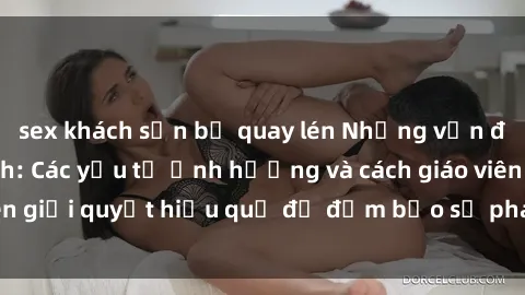 sex khách sạn bị quay lén Những vấn đề về sex học sinh: Các yếu tố ảnh hưởng và cách giáo viên giải quyết hiệu quả để đảm bảo sự phát triển toàn diện.