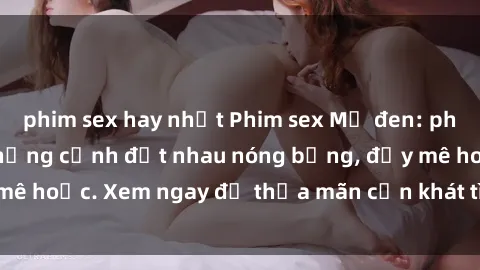 phim sex hay nhất Phim sex Mỹ đen: phút mãnh liệt với những cảnh địt nhau nóng bỏng, đầy mê hoặc. Xem ngay để thỏa mãn cơn khát tình dục của bạn!