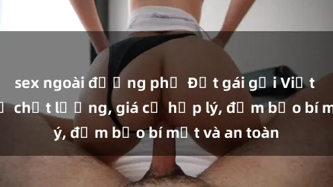 sex ngoài đường phố Đặt gái gọi Việt Nam: Dịch vụ chất lượng, giá cả hợp lý, đảm bảo bí mật và an toàn