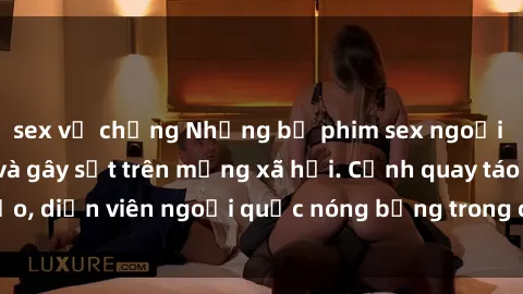 sex vợ chồng Những bộ phim sex ngoại quốc nổi tiếng và gây sốt trên mạng xã hội. Cảnh quay táo bạo, diễn viên ngoại quốc nóng bỏng trong các tác phẩm đỉnh cao.