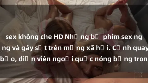 sex không che HD Những bộ phim sex ngoại quốc nổi tiếng và gây sốt trên mạng xã hội. Cảnh quay táo bạo, diễn viên ngoại quốc nóng bỏng trong các tác phẩm đỉnh cao.