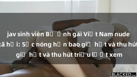 jav sinh viên Bộ ảnh gái Việt Nam nude gây sốt mạng xã hội: Sắc nóng hơn bao giờ hết và thu hút triệu lượt xem