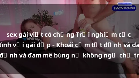 sex gái việt có chồng Trải nghiệm cực kỳ thú vị khi làm tình với gái đẹp - Khoái cảm tột đỉnh và đam mê bùng nổ không ngờ chỉ trong một đêm!