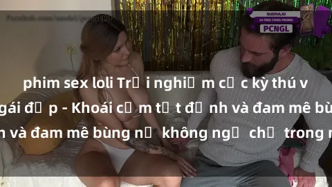 phim sex loli Trải nghiệm cực kỳ thú vị khi làm tình với gái đẹp - Khoái cảm tột đỉnh và đam mê bùng nổ không ngờ chỉ trong một đêm!