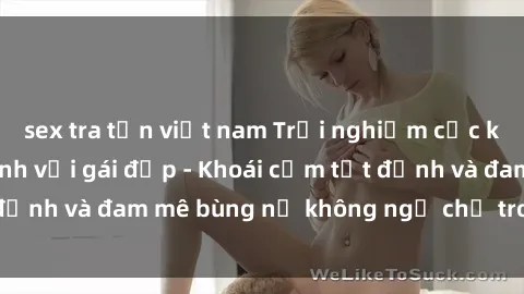 sex tra tấn việt nam Trải nghiệm cực kỳ thú vị khi làm tình với gái đẹp - Khoái cảm tột đỉnh và đam mê bùng nổ không ngờ chỉ trong một đêm!