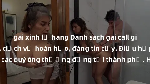 gái xinh lộ hàng Danh sách gái call girl vip chất lượng, dịch vụ hoàn hảo, đáng tin cậy. Điều hấp dẫn cho các quý ông thượng đẳng tại thành phố. Hãy nhấc máy và đặt lịch ngay!