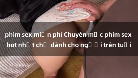 phim sex miễn phí Chuyên mục phim sex hot nhất chỉ dành cho người trên tuổi