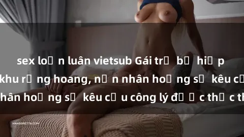 sex loạn luân vietsub Gái trẻ bị hiếp dâm bạo lực trong khu rừng hoang, nạn nhân hoảng sợ kêu cầu công lý được thực thi
