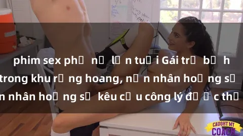 phim sex phụ nữ lớn tuổi Gái trẻ bị hiếp dâm bạo lực trong khu rừng hoang, nạn nhân hoảng sợ kêu cầu công lý được thực thi