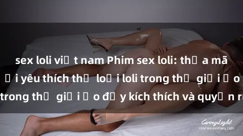 sex loli việt nam Phim sex loli: thỏa mãn đam mê của người yêu thích thể loại loli trong thế giới ảo đầy kích thích và quyến rũ.