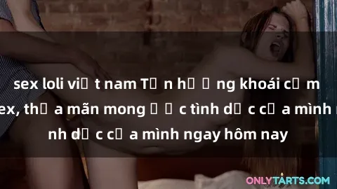 sex loli việt nam Tận hưởng khoái cảm với gái xinh sex, thỏa mãn mong ước tình dục của mình ngay hôm nay