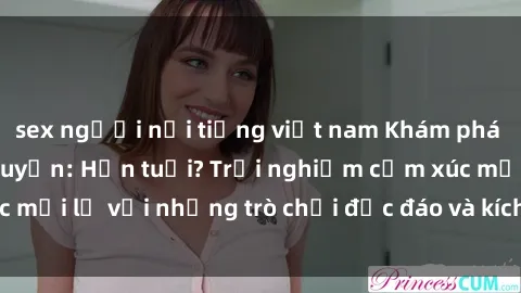 sex người nổi tiếng việt nam Khám phá thế giới sex trực tuyến: Hơn tuổi? Trải nghiệm cảm xúc mới lạ với những trò chơi độc đáo và kích thích người lớn