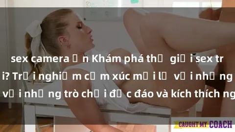 sex camera ẩn Khám phá thế giới sex trực tuyến: Hơn tuổi? Trải nghiệm cảm xúc mới lạ với những trò chơi độc đáo và kích thích người lớn