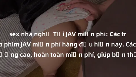 sex nhà nghỉ Tải JAV miễn phí: Các trang web cung cấp phim JAV miễn phí hàng đầu hiện nay. Các tác phẩm chất lượng cao, hoàn toàn miễn phí, giúp bạn thỏa mãn niềm đam mê mà không tốn kém.