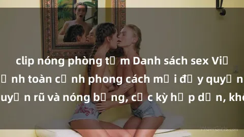 clip nóng phòng tắm Danh sách sex Việt Nam không che - Ảnh toàn cảnh phong cách mới đầy quyến rũ và nóng bỏng, cực kỳ hấp dẫn, không thể bỏ qua!