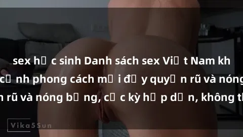 sex học sinh Danh sách sex Việt Nam không che - Ảnh toàn cảnh phong cách mới đầy quyến rũ và nóng bỏng, cực kỳ hấp dẫn, không thể bỏ qua!