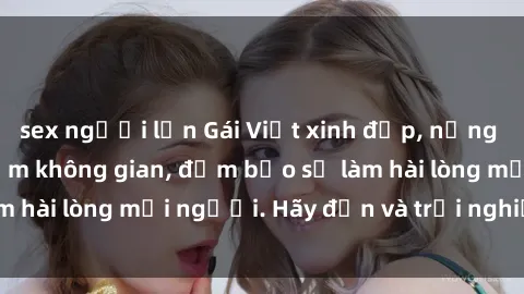 sex người lớn Gái Việt xinh đẹp, nồng nàn làm tình say đắm không gian, đảm bảo sẽ làm hài lòng mọi người. Hãy đến và trải nghiệm ngay!