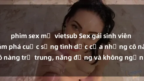 phim sex mỹ vietsub Sex gái sinh viên hot nhất: Cùng khám phá cuộc sống tình dục của những cô nàng trẻ trung, năng động và không ngần ngại thử nghiệm!