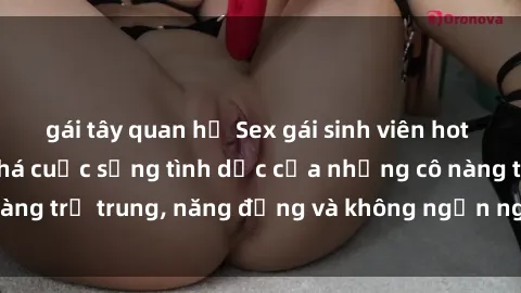 gái tây quan hệ Sex gái sinh viên hot nhất: Cùng khám phá cuộc sống tình dục của những cô nàng trẻ trung, năng động và không ngần ngại thử nghiệm!