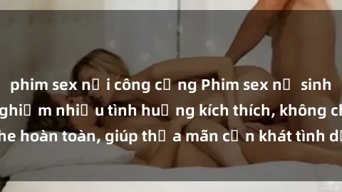 phim sex nơi công cộng Phim sex nữ sinh mới nhất: Trải nghiệm nhiều tình huống kích thích, không che hoàn toàn, giúp thỏa mãn cơn khát tình dục của các bạn trẻ