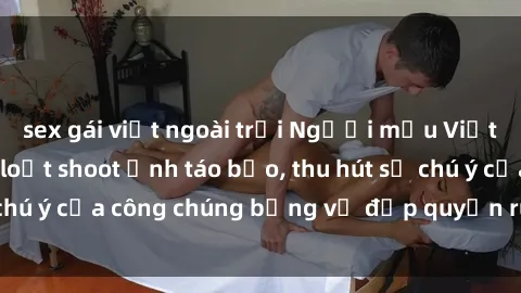 sex gái việt ngoài trời Người mẫu Việt Nam gây sốt với loạt shoot ảnh táo bạo, thu hút sự chú ý của công chúng bằng vẻ đẹp quyến rũ và gợi cảm.