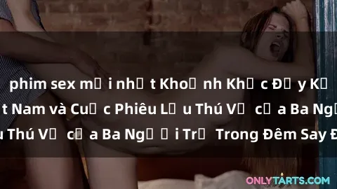 phim sex mới nhất Khoảnh Khắc Đầy Kịch Tính: Sex  Việt Nam và Cuộc Phiêu Lưu Thú Vị của Ba Người Trẻ Trong Đêm Say Đắm