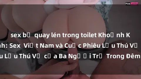 sex bị quay lén trong toilet Khoảnh Khắc Đầy Kịch Tính: Sex  Việt Nam và Cuộc Phiêu Lưu Thú Vị của Ba Người Trẻ Trong Đêm Say Đắm