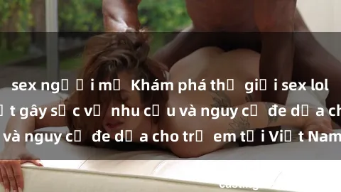 sex người mỹ Khám phá thế giới sex loli Việt Nam: Sự thật gây sốc về nhu cầu và nguy cơ đe dọa cho trẻ em tại Việt Nam