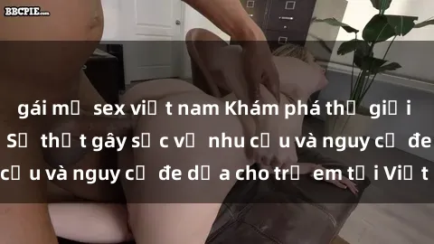 gái mỹ sex việt nam Khám phá thế giới sex loli Việt Nam: Sự thật gây sốc về nhu cầu và nguy cơ đe dọa cho trẻ em tại Việt Nam