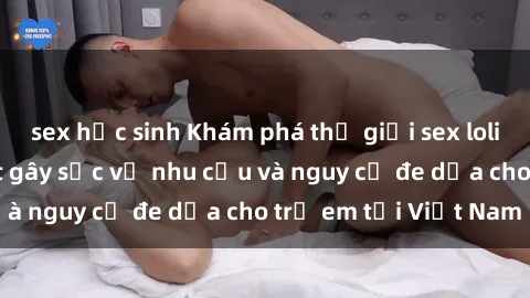 sex học sinh Khám phá thế giới sex loli Việt Nam: Sự thật gây sốc về nhu cầu và nguy cơ đe dọa cho trẻ em tại Việt Nam