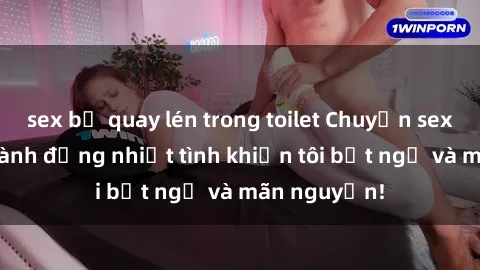 sex bị quay lén trong toilet Chuyện sex chị dâu: hành động nhiệt tình khiến tôi bất ngờ và mãn nguyện!