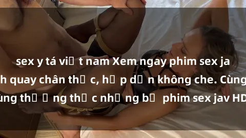 sex y tá việt nam Xem ngay phim sex jav HD với những cảnh quay chân thực, hấp dẫn không che. Cùng thưởng thức những bộ phim sex jav HD hot nhất hiện nay!
