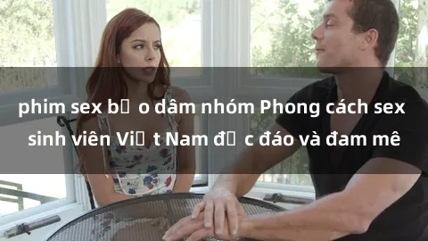 phim sex bạo dâm nhóm Phong cách sex sinh viên Việt Nam độc đáo và đam mê